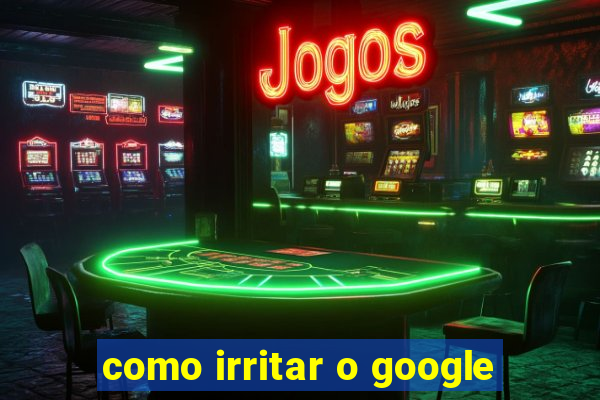 como irritar o google